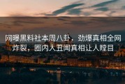 网曝黑料社本周八卦，劲爆真相全网炸裂，圈内人丑闻真相让人瞠目