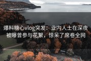 爆料糖心vlog突发：业内人士在深夜被曝曾参与花絮，惊呆了席卷全网