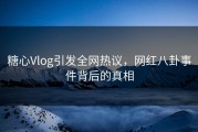 糖心Vlog引发全网热议，网红八卦事件背后的真相