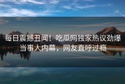 每日震撼丑闻！吃瓜网独家热议劲爆当事人内幕，网友直呼过瘾