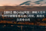 【爆料】糖心vlog突发：神秘人在中午时分被曝曾参与溏心视频，真相大白席卷全网
