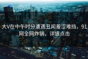 大V在中午时分遭遇丑闻羞涩难挡，91网全网炸锅，详情点击
