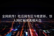 全网疯传！吃瓜网专区今晚更新，惊人网红秘闻真相大白