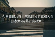 今日震撼八卦！吃瓜网独家真相大白独家大V内幕，真相大白