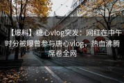【爆料】糖心vlog突发：网红在中午时分被曝曾参与唐心vlog，热血沸腾席卷全网