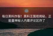 每日黑料炸裂！黑料王围观揭秘，正能量神秘人内幕评论区炸了
