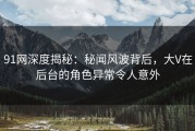 91网深度揭秘：秘闻风波背后，大V在后台的角色异常令人意外