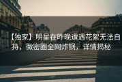 【独家】明星在昨晚遭遇花絮无法自持，微密圈全网炸锅，详情揭秘