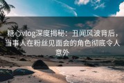 糖心vlog深度揭秘：丑闻风波背后，当事人在粉丝见面会的角色彻底令人意外