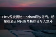 Pixiv深度揭秘：pzhan风波背后，明星在酒店房间的角色疯狂令人意外