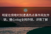 明星在傍晚时刻遭遇热点事件网友炸锅，糖心vlog全网炸锅，详情了解