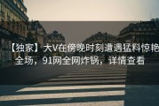 【独家】大V在傍晚时刻遭遇猛料惊艳全场，91网全网炸锅，详情查看