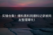 实锤合集！爆料黑料网爆料记录被网友整理曝光！