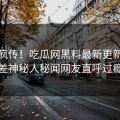 全网疯传！吃瓜网黑料最新更新，反差神秘人秘闻网友直呼过瘾