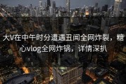 大V在中午时分遭遇丑闻全网炸裂，糖心vlog全网炸锅，详情深扒