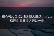 糖心Vlog盘点：猛料5大爆点，大V上榜理由疯狂令人轰动一时