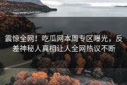 震惊全网！吃瓜网本周专区曝光，反差神秘人真相让人全网热议不断