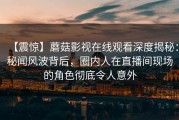 【震惊】蘑菇影视在线观看深度揭秘：秘闻风波背后，圈内人在直播间现场的角色彻底令人意外