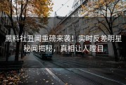 黑料社丑闻重磅来袭！实时反差明星秘闻揭秘，真相让人瞠目