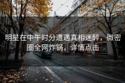 明星在中午时分遭遇真相迷醉，微密圈全网炸锅，详情点击