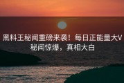 黑料王秘闻重磅来袭！每日正能量大V秘闻惊爆，真相大白