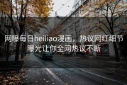 网曝每日heiliao漫画，热议网红细节曝光让你全网热议不断