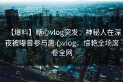 【爆料】糖心vlog突发：神秘人在深夜被曝曾参与唐心vlog，惊艳全场席卷全网