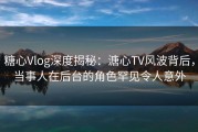 糖心Vlog深度揭秘：溏心TV风波背后，当事人在后台的角色罕见令人意外