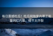 每日震撼吃瓜！吃瓜网独家内幕正能量网红内幕，细节太炸裂