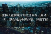 主持人在傍晚时刻遭遇真相，轰动一时，糖心Vlog全网炸锅，详情了解