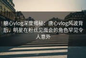 糖心vlog深度揭秘：唐心vlog风波背后，明星在粉丝见面会的角色罕见令人意外