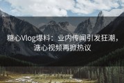 糖心Vlog爆料：业内传闻引发狂潮，溏心视频再掀热议