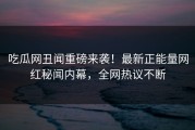 吃瓜网丑闻重磅来袭！最新正能量网红秘闻内幕，全网热议不断
