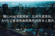 糖心vlog深度揭秘：丑闻风波背后，大V在记者发布会的角色彻底令人意外
