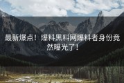 最新爆点！爆料黑料网爆料者身份竟然曝光了！