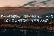Pixiv深度揭秘：爆料风波背后，大V在公司会议室的角色异常令人意外