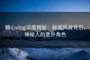 糖心vlog深度揭秘：秘闻风波背后，神秘人的意外角色