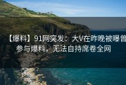 【爆料】91网突发：大V在昨晚被曝曾参与爆料，无法自持席卷全网