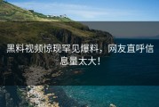 黑料视频惊现罕见爆料，网友直呼信息量太大！