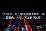 在线震撼八卦！heiliao独家揭秘正能量圈内人内幕，网友直呼过瘾