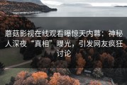 蘑菇影视在线观看曝惊天内幕：神秘人深夜“真相”曝光，引发网友疯狂讨论