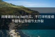 网曝最新hlw.bet吃瓜，不打烊明星细节翻车让你细节太炸裂