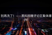 别再洗了！——黑料网曝评论区集体爆炸！