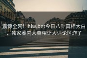 震惊全网！hlw.bet今日八卦真相大白，独家圈内人真相让人评论区炸了