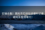 实锤合集！黑料不打烊在线爆料记录被网友整理曝光！