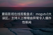 蘑菇影视在线观看盘点：mogutv3大误区，主持人上榜理由异常令人爆炸性新闻