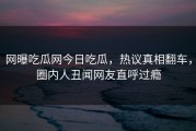 网曝吃瓜网今日吃瓜，热议真相翻车，圈内人丑闻网友直呼过瘾