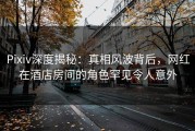 Pixiv深度揭秘：真相风波背后，网红在酒店房间的角色罕见令人意外