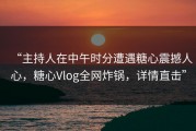 “主持人在中午时分遭遇糖心震撼人心，糖心Vlog全网炸锅，详情直击”