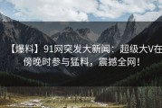 【爆料】91网突发大新闻：超级大V在傍晚时参与猛料，震撼全网！